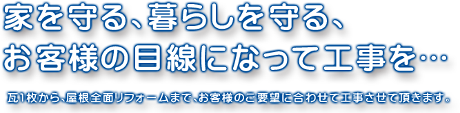 家を守る、暮らしを守る、お客様の目線になって工事を…　瓦1枚から、屋根全面リフォームまで、お客様のご要望に合わせて工事させて頂きます。