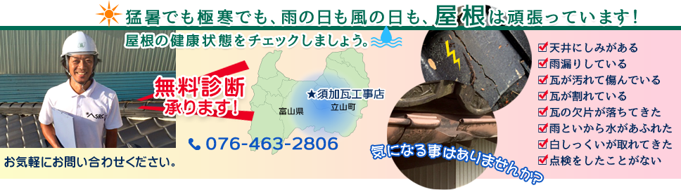 猛暑でも極寒でも、雨の日も風の日も、屋根は頑張っています！屋根の健康状態をチェックしましょう。　天井にしみがある　雨漏りしている　瓦が汚れて傷んでいる　瓦が割れている　瓦の欠片が落ちてきた　雨といから水があふれた　白しっくいが取れてきた　点検をしたことがない　気になることはありませんか？　無料診断承ります！お気軽にお問い合わせください。　須加瓦工事店　076-463-2806