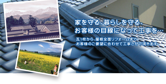 家を守る、暮らしを守る、お客様の目線になって工事を… 瓦1枚から、屋根全面リフォームまで、お客様のご要望に合わせて工事させて頂きます。